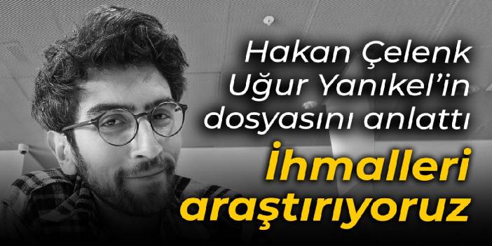 Hakan Çelenk, Uğur Yanıkel'in dosyasını anlattı: İhmalleri araştırıyoruz