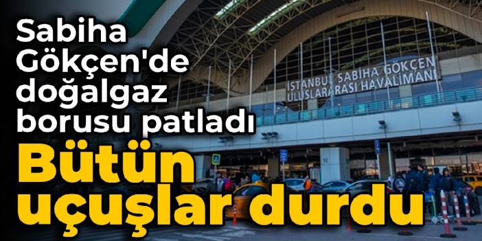 Sabiha Gökçen'de doğalgaz borusu patladı: Bütün uçuşlar durdu