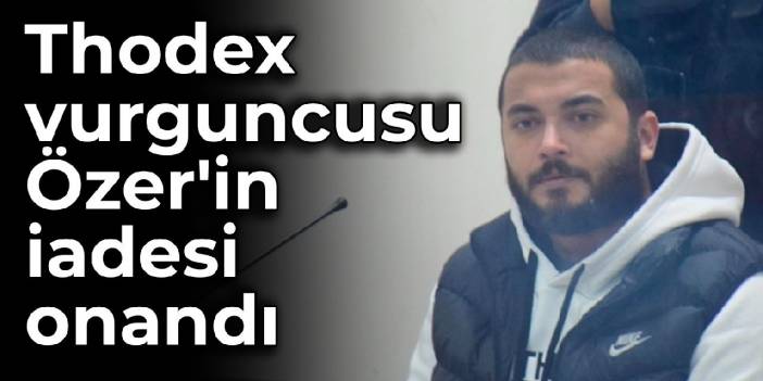 Thodex vurguncusu Özer'in iadesi onandı